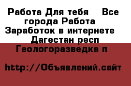 Работа Для тебя  - Все города Работа » Заработок в интернете   . Дагестан респ.,Геологоразведка п.